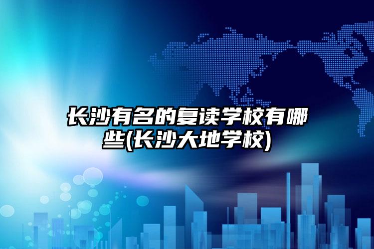 长沙有名的复读学校有哪些(长沙大地学校)