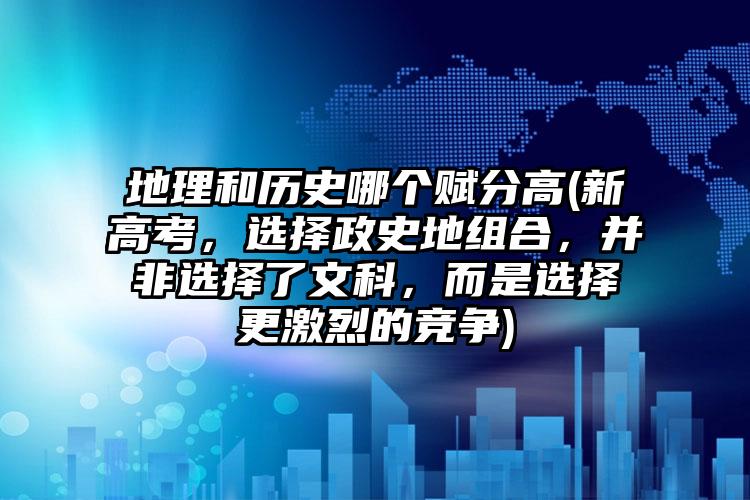 地理和历史哪个赋分高(新高考，选择政史地组合，并非选择了文科，而是选择更激烈的竞争)