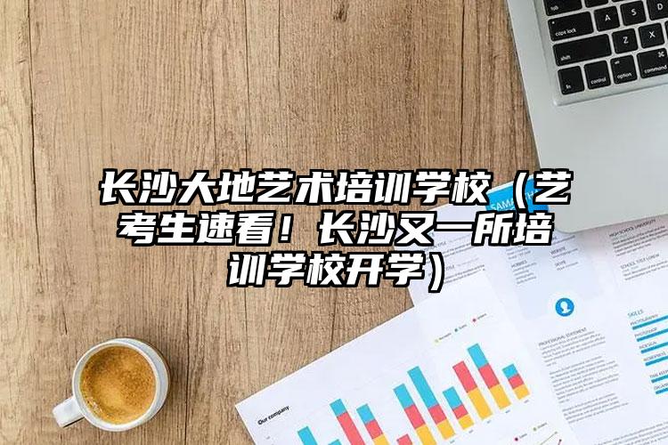 长沙大地艺术培训学校（艺考生速看！长沙又一所培训学校开学）