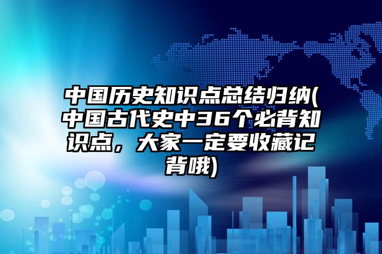 中国历史知识点总结归纳(中国古代史中36个必背知识点，大家一定要收藏记背哦)