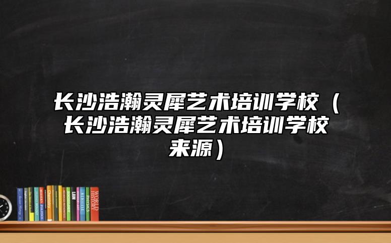 长沙浩瀚灵犀艺术培训学校（长沙浩瀚灵犀艺术培训学校来源）