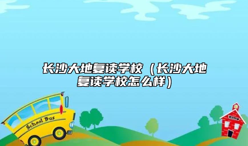 长沙大地复读学校（长沙大地复读学校怎么样）