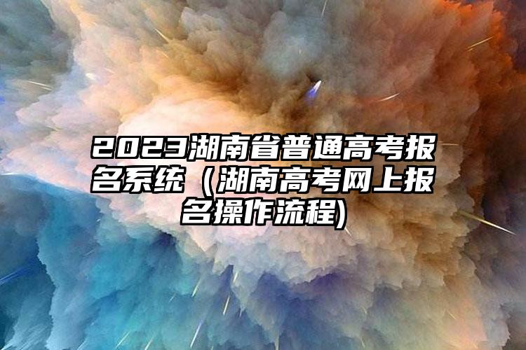 2023湖南省普通高考报名系统（湖南高考网上报名操作流程)