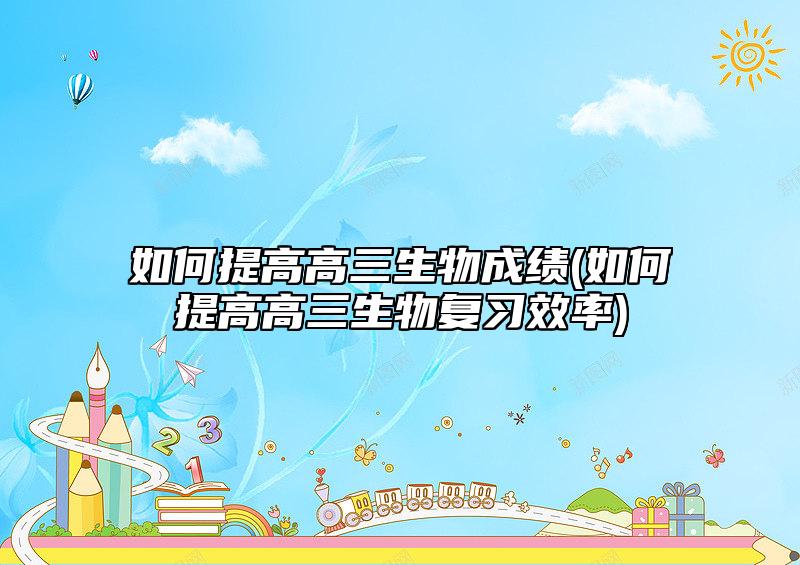 如何提高高三生物成绩(如何提高高三生物复习效率)
