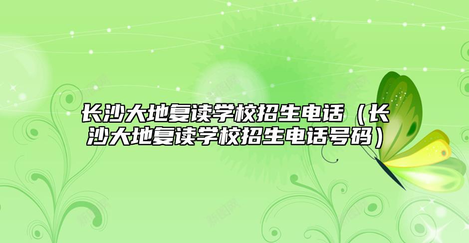 长沙大地复读学校招生电话（长沙大地复读学校招生电话号码）