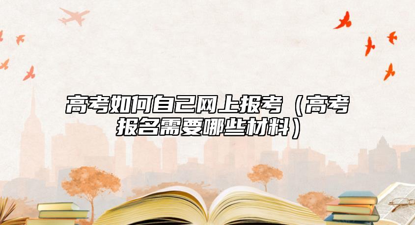 高考如何自己网上报考（高考报名需要哪些材料）
