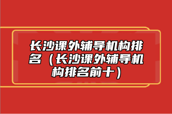 长沙课外辅导机构排名（长沙课外辅导机构排名前十）