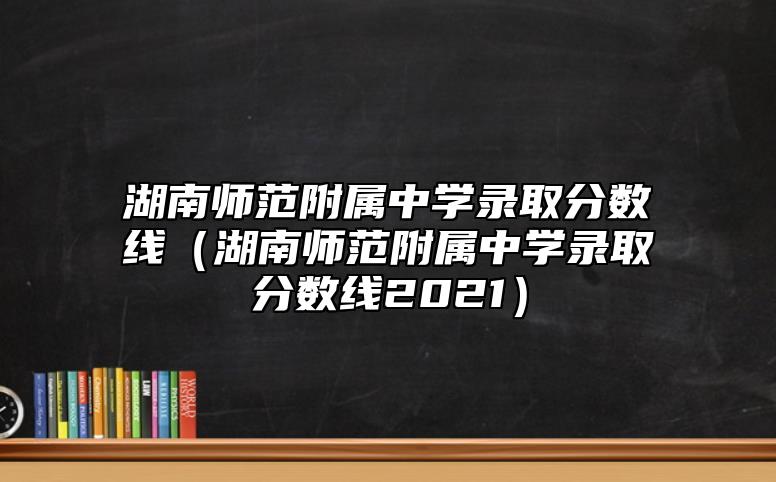 湖南师范附属中学录取分数线（湖南师范附属中学录取分数线2021）