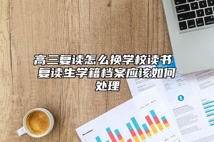 高三复读怎么换学校读书 复读生学籍档案应该如何处理