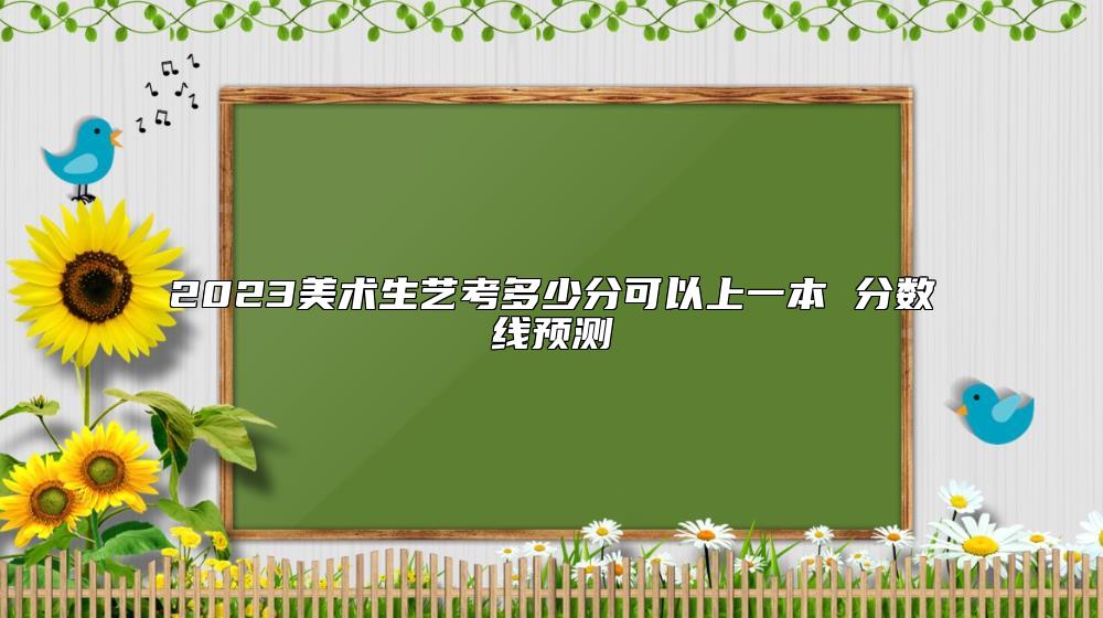 2023美术生艺考多少分可以上一本 分数线预测