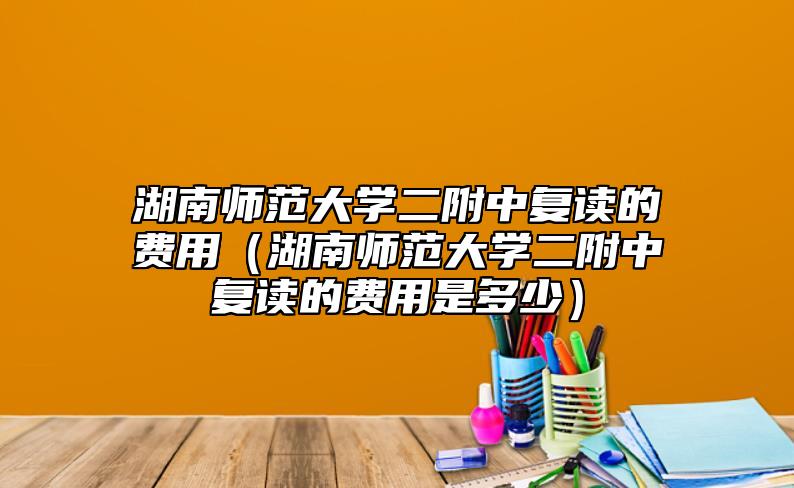 湖南师范大学二附中复读的费用（湖南师范大学二附中复读的费用是多少）