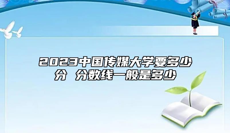 2023中国传媒大学要多少分 分数线一般是多少