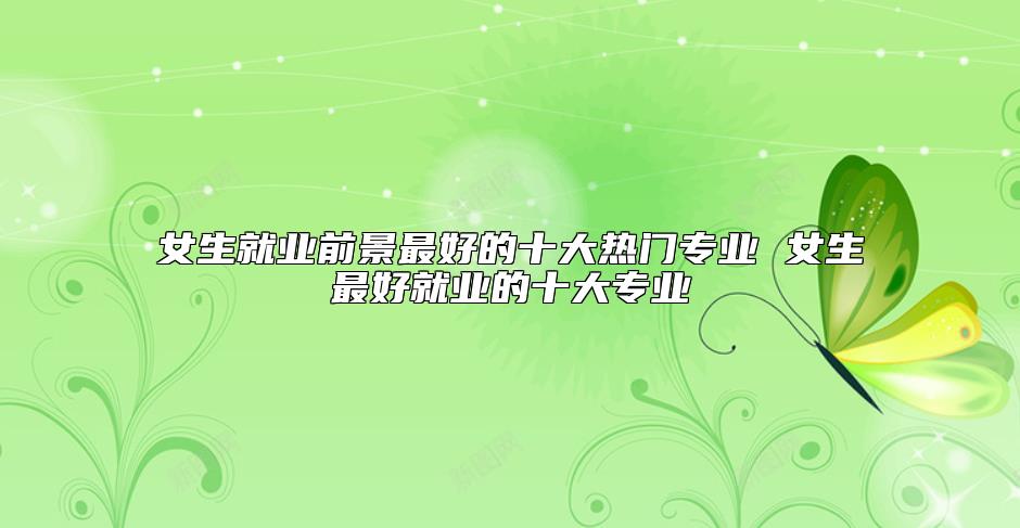 女生就业前景最好的十大热门专业 女生最好就业的十大专业