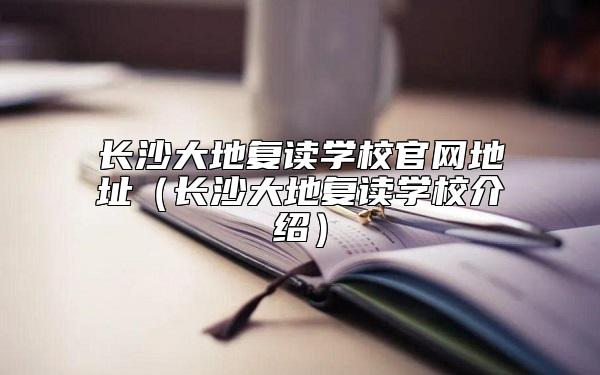 长沙大地复读学校官网地址（长沙大地复读学校介绍）