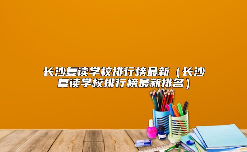 长沙复读学校排行榜最新（长沙复读学校排行榜最新排名）