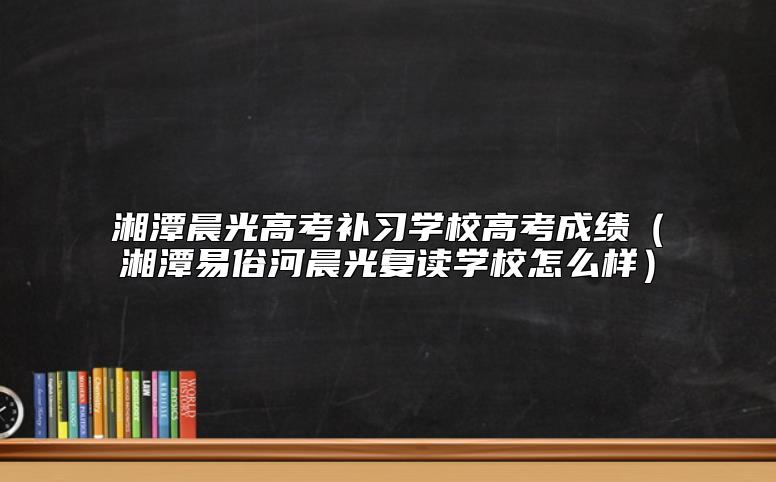 湘潭晨光高考补习学校高考成绩（湘潭易俗河晨光复读学校怎么样）