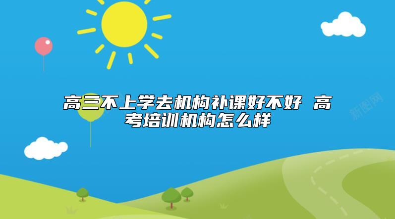 高三不上学去机构补课好不好 高考培训机构怎么样