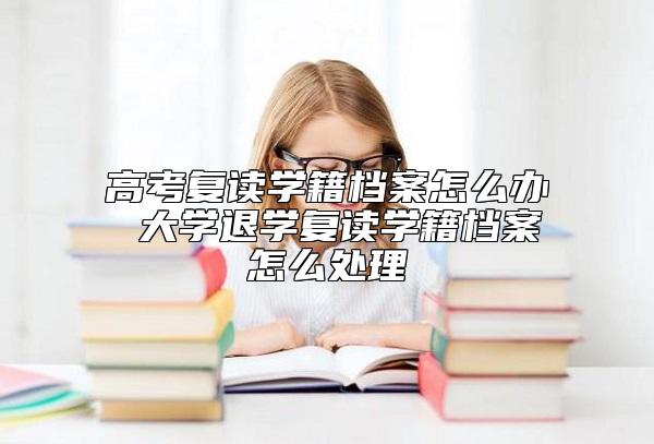 高考复读学籍档案怎么办 大学退学复读学籍档案怎么处理