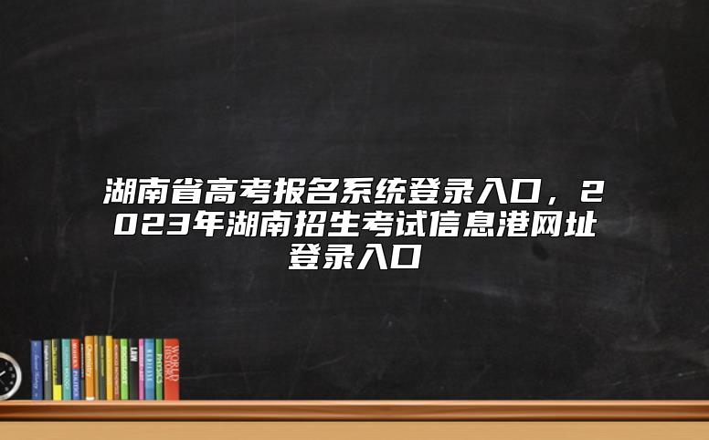 湖南省高考报名系统登录入口，2023年湖南招生考试信息港网址登录入口