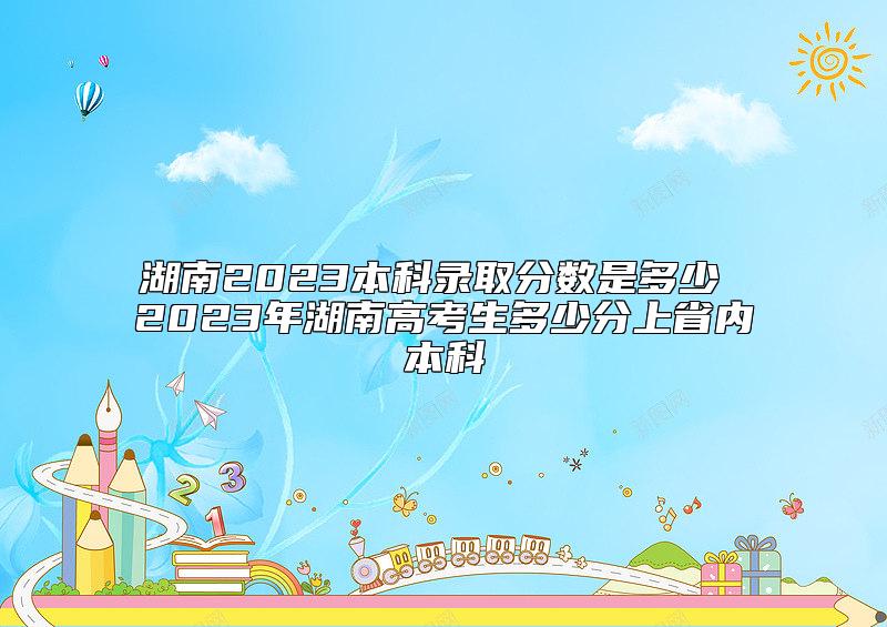 湖南2023本科录取分数是多少 2023年湖南高考生多少分上省内本科