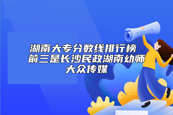 湖南大专分数线排行榜 前三是长沙民政湖南幼师大众传媒