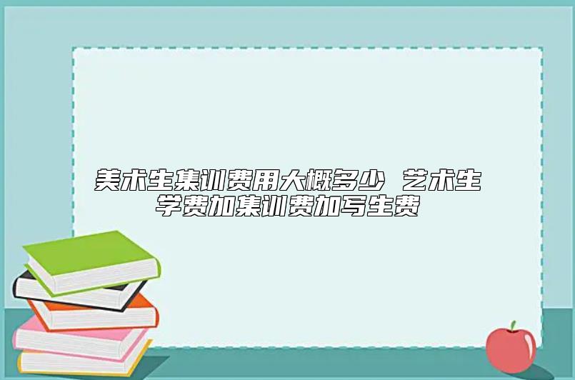 美术生集训费用大概多少 艺术生学费加集训费加写生费