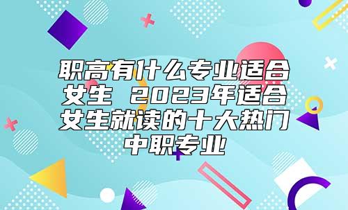 职高有什么专业适合女生 2023年适合女生就读的十大热门中职专业