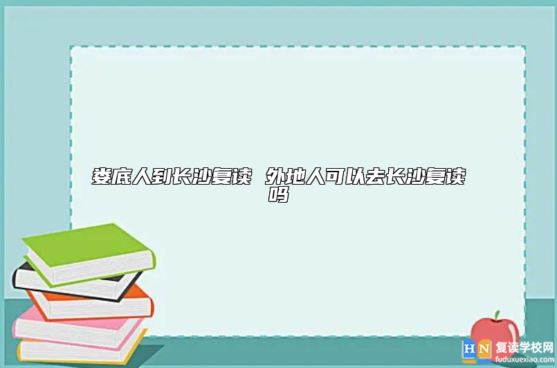 娄底人到长沙复读 外地人可以去长沙复读吗