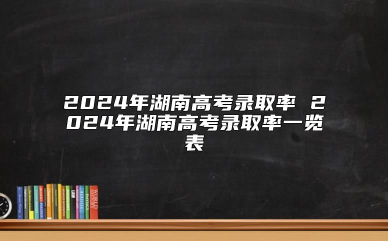 2024年湖南高考录取率 2024年湖南高考录取率一览表