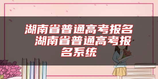 湖南省普通高考报名 湖南省普通高考报名系统