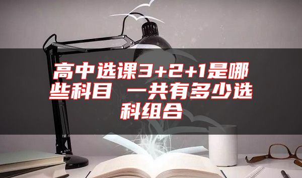 高中选课3+2+1是哪些科目 一共有多少选科组合