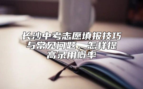 长沙中考志愿填报技巧与常见问题，怎样提高录用概率