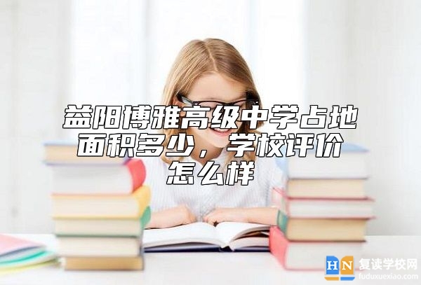 益阳博雅高级中学占地面积多少，学校评价怎么样