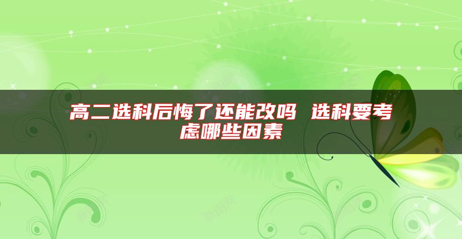 高二选科后悔了还能改吗 选科要考虑哪些因素