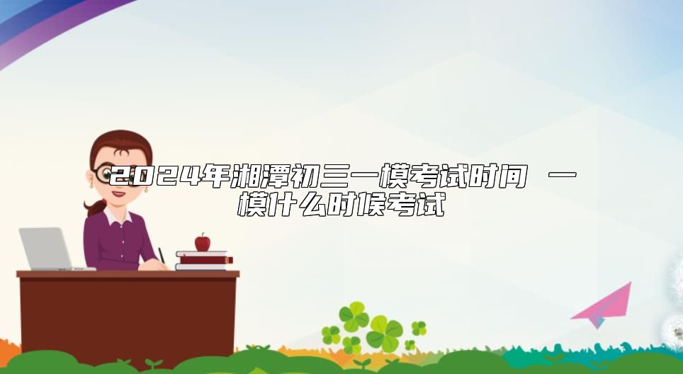 2024年湘潭初三一模考试时间 一模什么时候考试