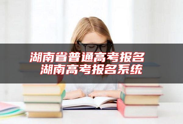 湖南省普通高考报名 湖南高考报名系统
