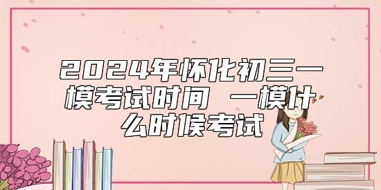 2024年怀化初三一模考试时间 一模什么时候考试