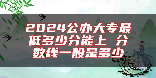 2024公办大专最低多少分能上 分数线一般是多少