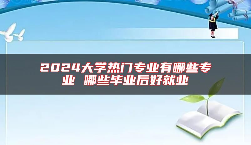 2024大学热门专业有哪些专业 哪些毕业后好就业