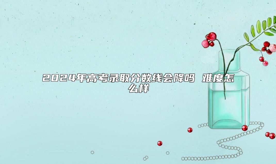 2024年高考录取分数线会降吗 难度怎么样