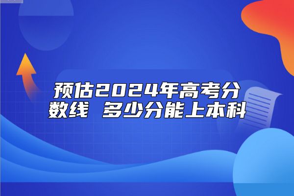 预估2024年高考分数线 多少分能上本科