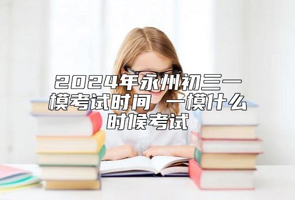 2024年永州初三一模考试时间 一模什么时候考试