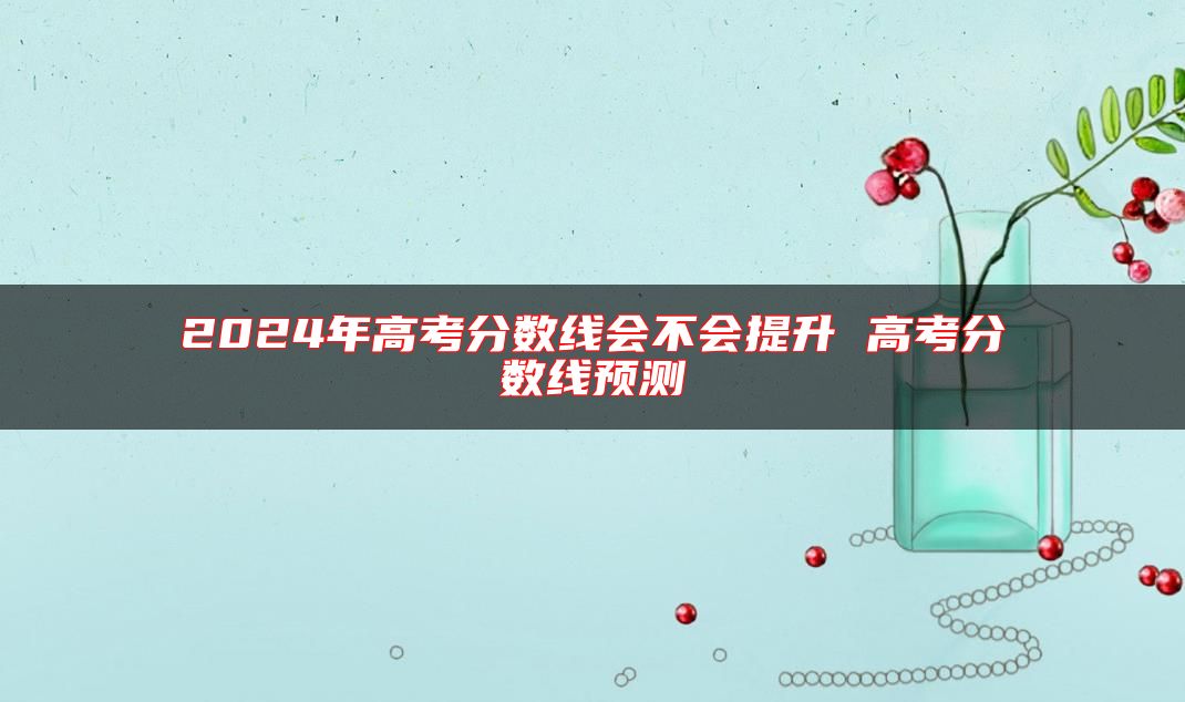 2024年高考分数线会不会提升 高考分数线预测