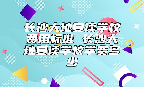 长沙大地复读学校费用标准 长沙大地复读学校学费多少