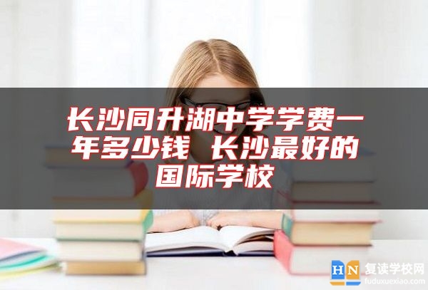 长沙同升湖中学学费一年多少钱 长沙最好的国际学校