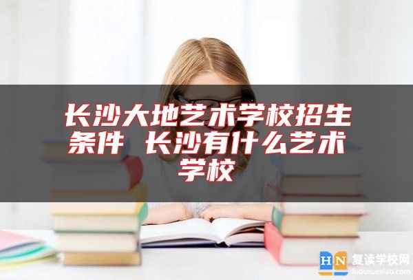 长沙大地艺术学校招生条件 长沙有什么艺术学校