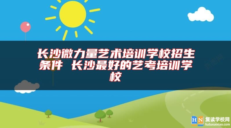 长沙微力量艺术培训学校招生条件 长沙最好的艺考培训学校