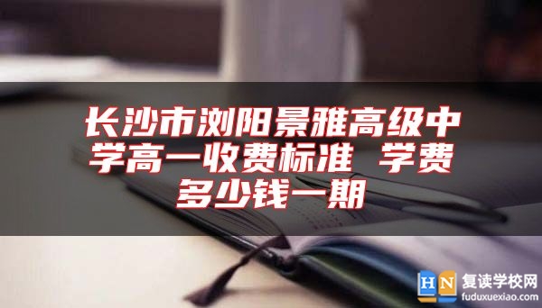 长沙市浏阳景雅高级中学高一收费标准 学费多少钱一期