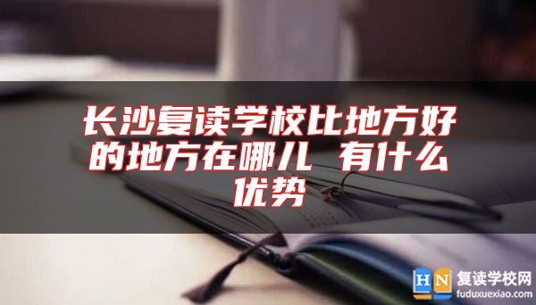 长沙复读学校比地方好的地方在哪儿 有什么优势