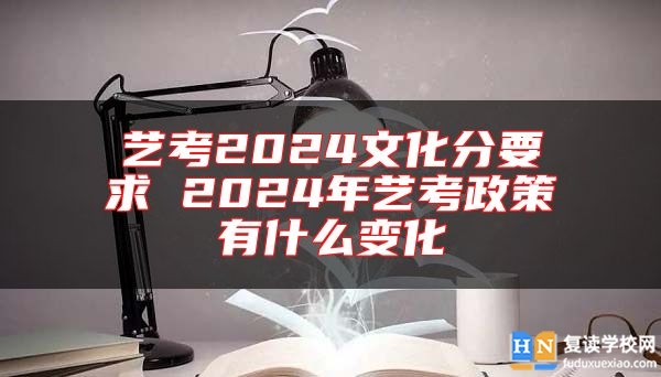 艺考2024文化分要求 2024年艺考政策有什么变化